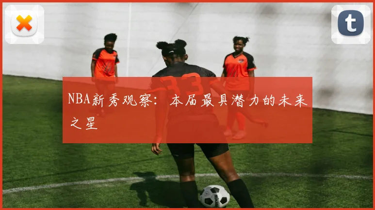NBA新秀观察：本届最具潜力的未来之星