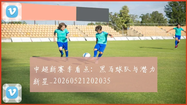 中超新赛季看点：黑马球队与潜力新星_20260521202035