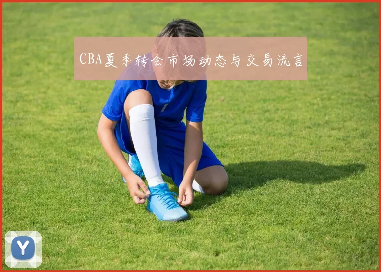 CBA夏季转会市场动态与交易流言