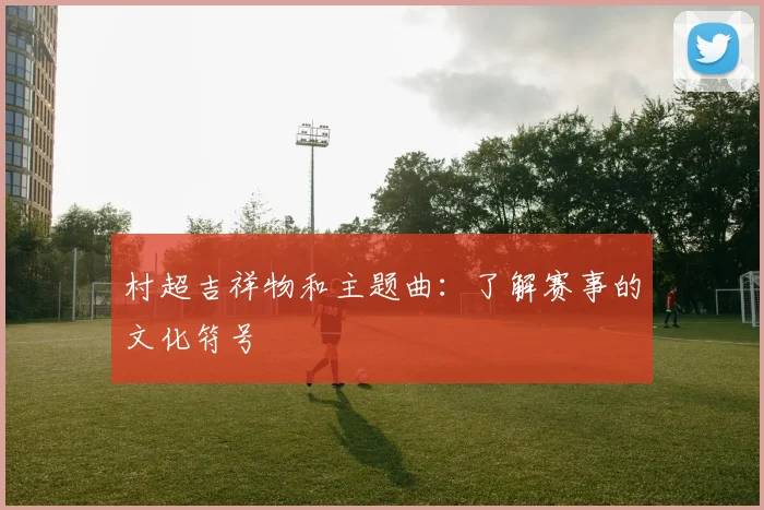 村超吉祥物和主题曲：了解赛事的文化符号