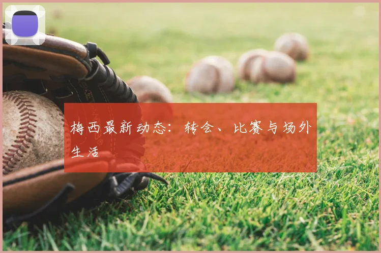 梅西最新动态：转会、比赛与场外生活