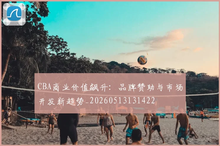 CBA商业价值飙升：品牌赞助与市场开发新趋势_20260513131422