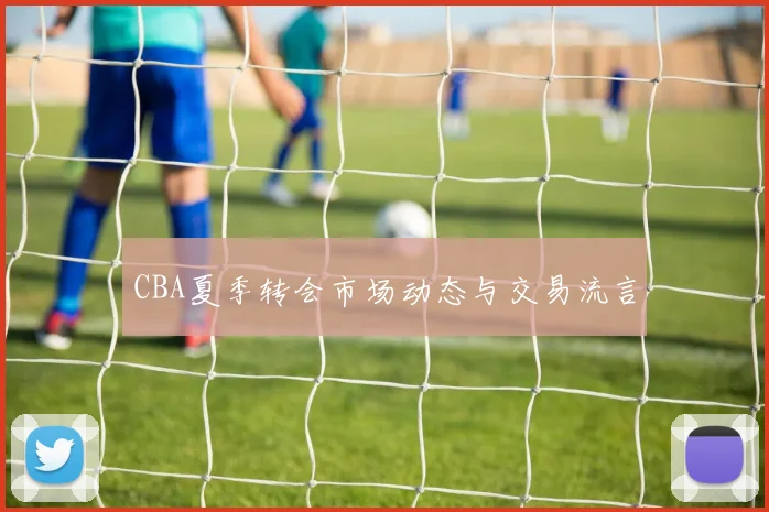 CBA夏季转会市场动态与交易流言