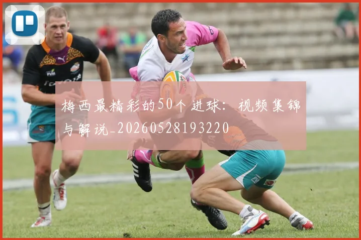梅西最精彩的50个进球：视频集锦与解说_20260528193220