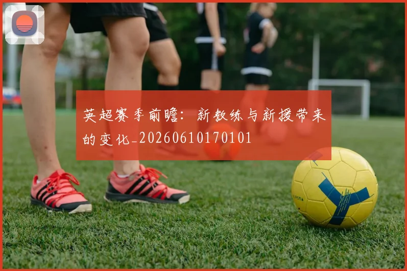 英超赛季前瞻：新教练与新援带来的变化_20260610170101